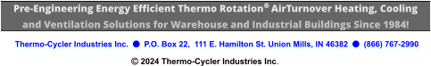 Thermo-Cycler Industries Inc.    P.O. Box 22,  111 E. Hamilton St. Union Mills, IN 46382    (866) 767-2990   2024 Thermo-Cycler Industries Inc. Pre-Engineering Energy Efficient Thermo Rotation   AirTurnover Heating, Cooling  and Ventilation Solutions for Warehouse and Industrial Buildings Since 1984!
